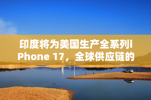 印度将为美国生产全系列iPhone 17，全球供应链的深度融合与挑战