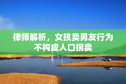 律师解析，女孩卖男友行为不构成人口拐卖