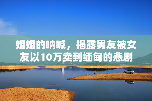 姐姐的呐喊，揭露男友被女友以10万卖到缅甸的悲剧
