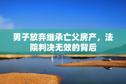 男子放弃继承亡父房产，法院判决无效的背后