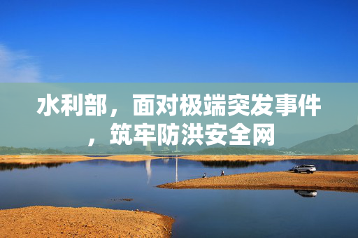 水利部，面对极端突发事件，筑牢防洪安全网