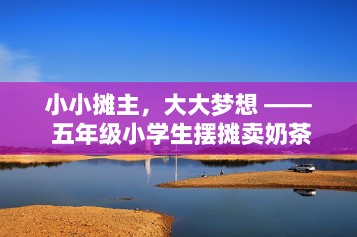 小小摊主，大大梦想 —— 五年级小学生摆摊卖奶茶月入4000的成长故事