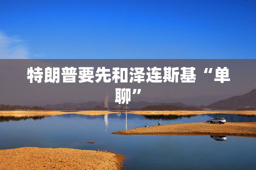 特朗普要先和泽连斯基“单聊”