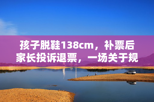 孩子脱鞋138cm，补票后家长投诉退票，一场关于规则与教育的反思