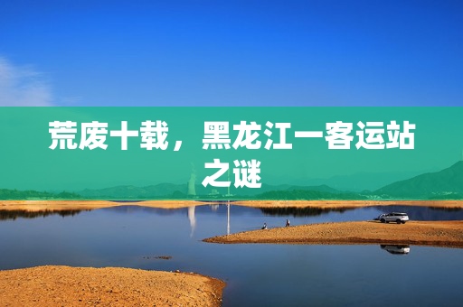 荒废十载，黑龙江一客运站之谜