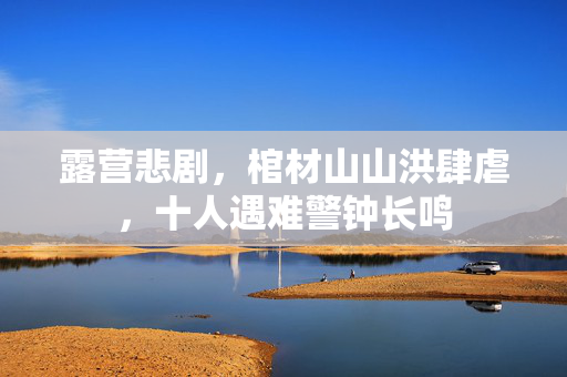 露营悲剧，棺材山山洪肆虐，十人遇难警钟长鸣