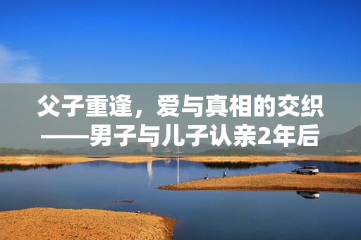 父子重逢，爱与真相的交织——男子与儿子认亲2年后，另一个儿子的出现
