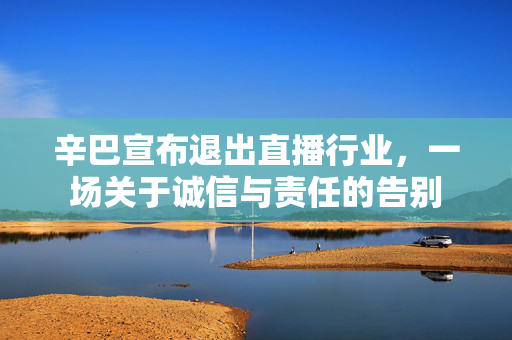 辛巴宣布退出直播行业，一场关于诚信与责任的告别