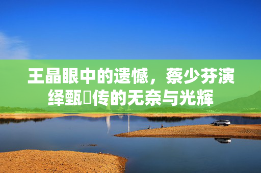 王晶眼中的遗憾，蔡少芬演绎甄嬛传的无奈与光辉