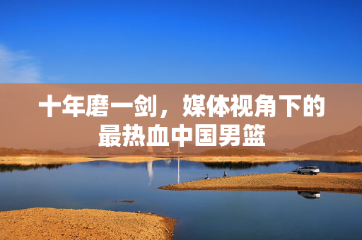 十年磨一剑，媒体视角下的最热血中国男篮