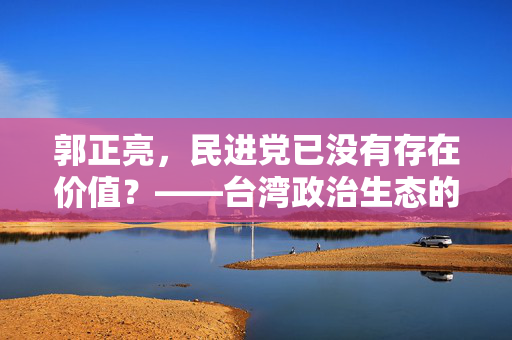 郭正亮，民进党已没有存在价值？——台湾政治生态的反思与展望