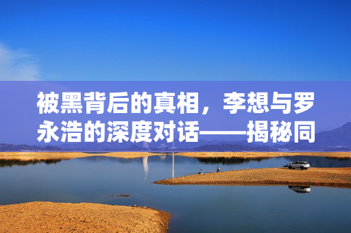 被黑背后的真相，李想与罗永浩的深度对话——揭秘同行操纵的迷雾