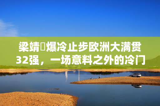 梁靖崑爆冷止步欧洲大满贯32强，一场意料之外的冷门之战