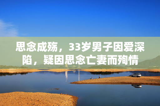 思念成殇，33岁男子因爱深陷，疑因思念亡妻而殉情