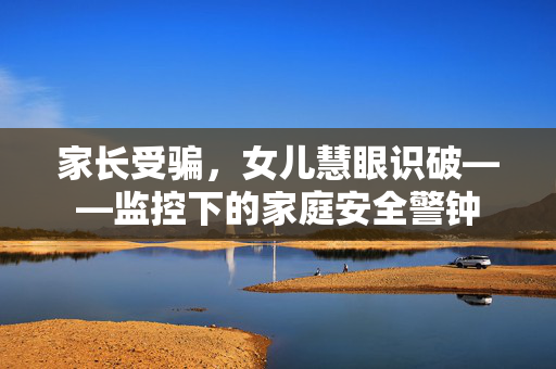 家长受骗，女儿慧眼识破——监控下的家庭安全警钟