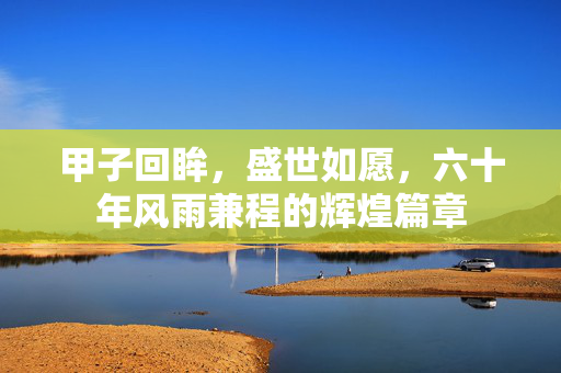 甲子回眸，盛世如愿，六十年风雨兼程的辉煌篇章
