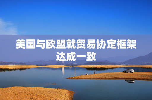 美国与欧盟就贸易协定框架达成一致