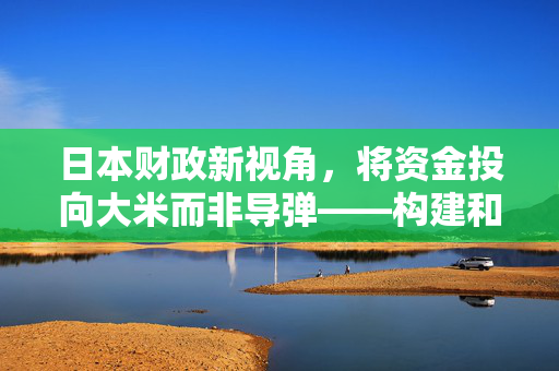 日本财政新视角，将资金投向大米而非导弹——构建和平与自给自足的双重战略