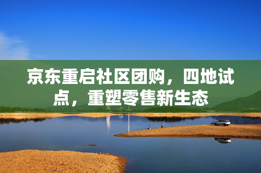 京东重启社区团购，四地试点，重塑零售新生态