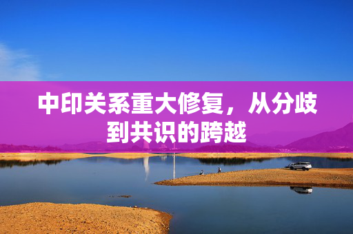 中印关系重大修复，从分歧到共识的跨越