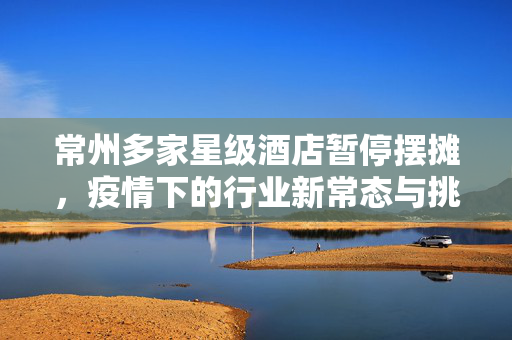 常州多家星级酒店暂停摆摊，疫情下的行业新常态与挑战