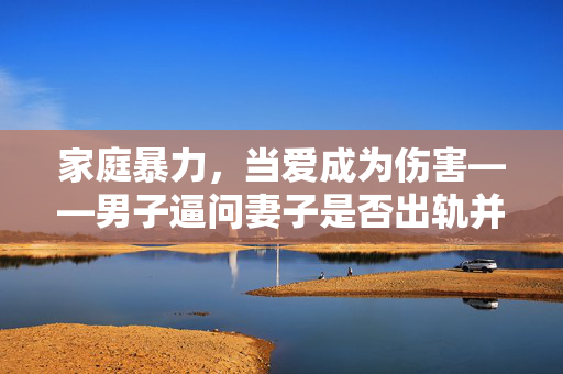 家庭暴力，当爱成为伤害——男子逼问妻子是否出轨并施暴的悲剧