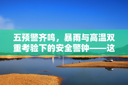 五预警齐鸣，暴雨与高温双重考验下的安全警钟——这些地区需紧急关注