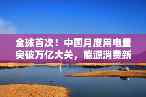 全球首次！中国月度用电量突破万亿大关，能源消费新里程碑与可持续发展挑战