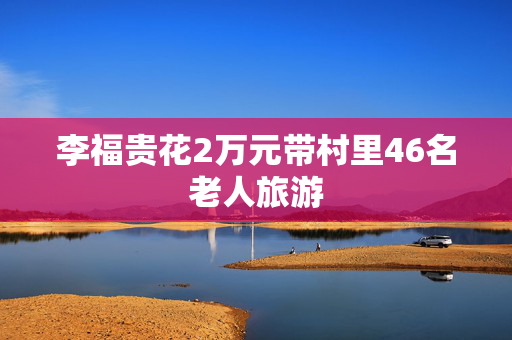 李福贵花2万元带村里46名老人旅游