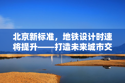 北京新标准，地铁设计时速将提升——打造未来城市交通新速度