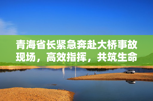 青海省长紧急奔赴大桥事故现场，高效指挥，共筑生命防线