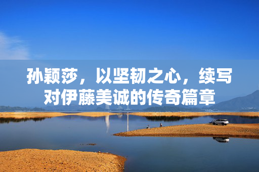 孙颖莎，以坚韧之心，续写对伊藤美诚的传奇篇章