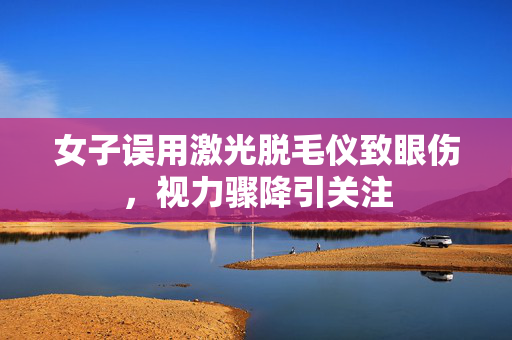 女子误用激光脱毛仪致眼伤，视力骤降引关注