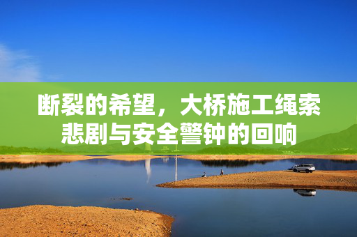 断裂的希望，大桥施工绳索悲剧与安全警钟的回响