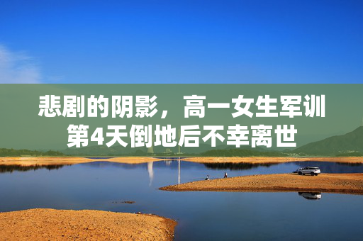 悲剧的阴影，高一女生军训第4天倒地后不幸离世