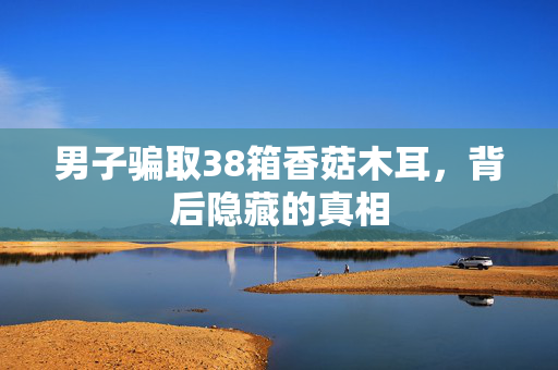 男子骗取38箱香菇木耳，背后隐藏的真相