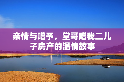 亲情与赠予，堂哥赠我二儿子房产的温情故事