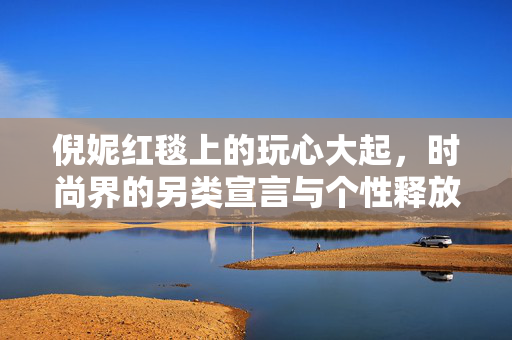 倪妮红毯上的玩心大起，时尚界的另类宣言与个性释放
