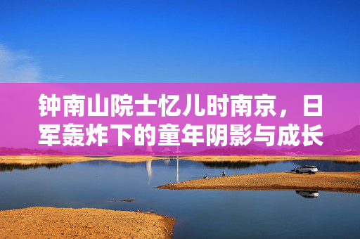 钟南山院士忆儿时南京，日军轰炸下的童年阴影与成长的力量