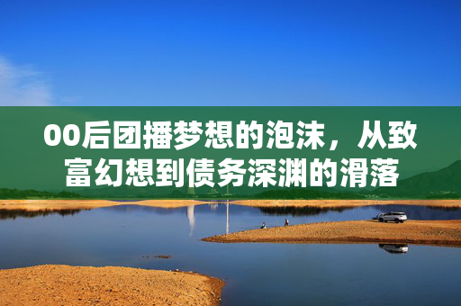 00后团播梦想的泡沫，从致富幻想到债务深渊的滑落