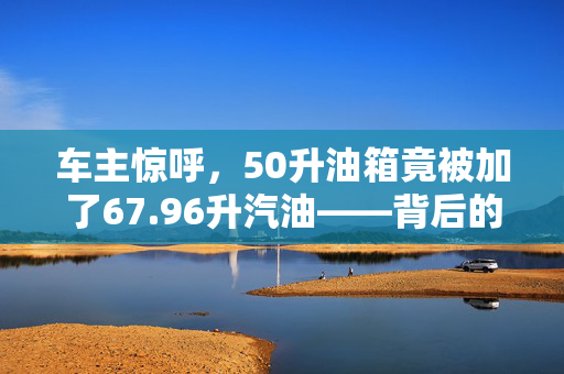车主惊呼，50升油箱竟被加了67.96升汽油——背后的真相与反思