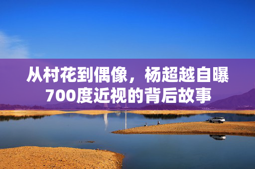 从村花到偶像，杨超越自曝700度近视的背后故事