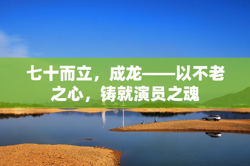 七十而立，成龙——以不老之心，铸就演员之魂
