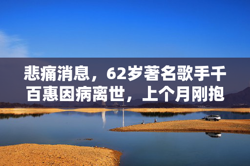 悲痛消息，62岁著名歌手千百惠因病离世，上个月刚抱上孙子