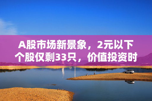 A股市场新景象，2元以下个股仅剩33只，价值投资时代悄然来临
