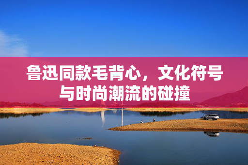 鲁迅同款毛背心，文化符号与时尚潮流的碰撞