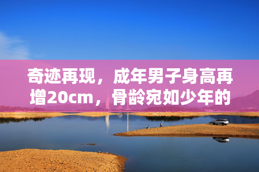 奇迹再现，成年男子身高再增20cm，骨龄宛如少年的惊人转变