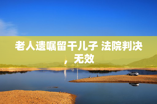老人遗嘱留干儿子 法院判决，无效