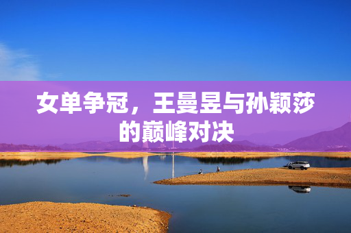 女单争冠，王曼昱与孙颖莎的巅峰对决