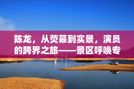陈龙，从荧幕到实景，演员的跨界之旅——景区呼唤专业演绎的活风景